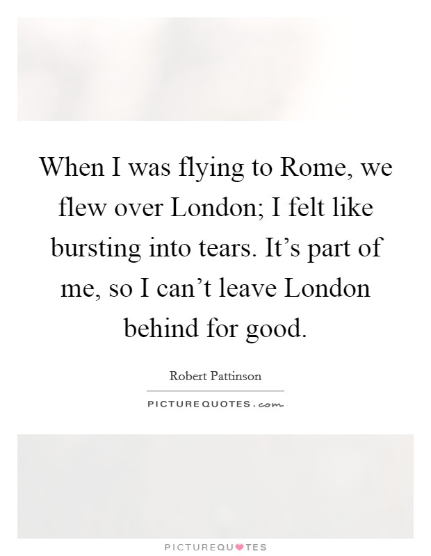 When I was flying to Rome, we flew over London; I felt like bursting into tears. It's part of me, so I can't leave London behind for good. Picture Quote #1