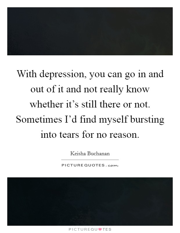 With depression, you can go in and out of it and not really know whether it's still there or not. Sometimes I'd find myself bursting into tears for no reason. Picture Quote #1