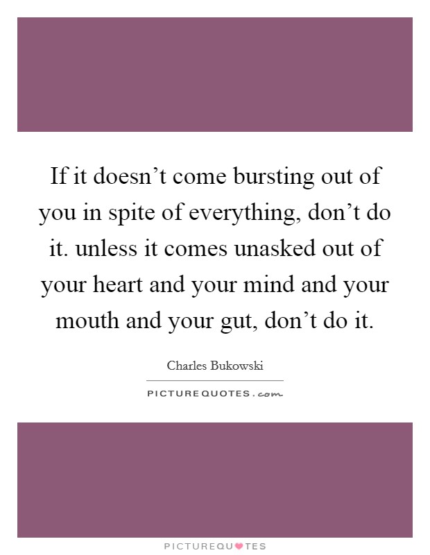 If it doesn't come bursting out of you in spite of everything, don't do it. unless it comes unasked out of your heart and your mind and your mouth and your gut, don't do it. Picture Quote #1