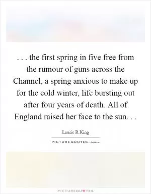 . . . the first spring in five free from the rumour of guns across the Channel, a spring anxious to make up for the cold winter, life bursting out after four years of death. All of England raised her face to the sun. .  Picture Quote #1