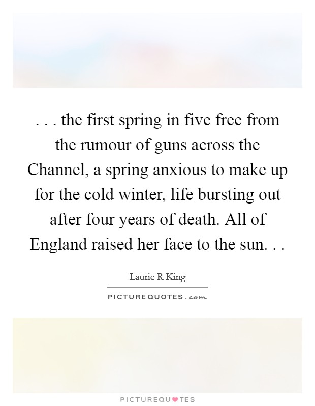 . . . the first spring in five free from the rumour of guns across the Channel, a spring anxious to make up for the cold winter, life bursting out after four years of death. All of England raised her face to the sun. . . Picture Quote #1