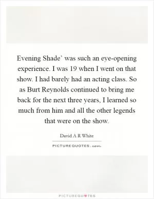 Evening Shade’ was such an eye-opening experience. I was 19 when I went on that show. I had barely had an acting class. So as Burt Reynolds continued to bring me back for the next three years, I learned so much from him and all the other legends that were on the show Picture Quote #1