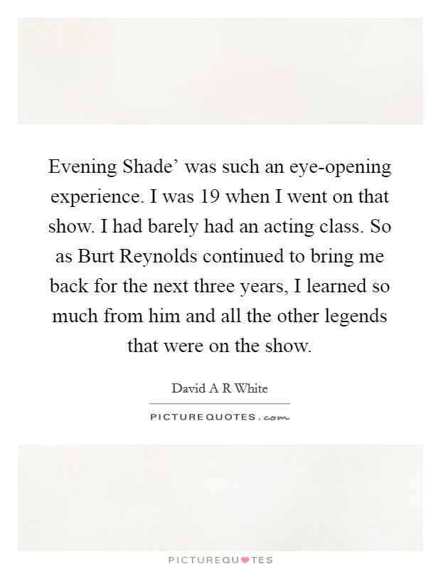 Evening Shade' was such an eye-opening experience. I was 19 when I went on that show. I had barely had an acting class. So as Burt Reynolds continued to bring me back for the next three years, I learned so much from him and all the other legends that were on the show. Picture Quote #1