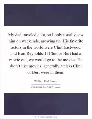 My dad traveled a lot, so I only usually saw him on weekends, growing up. His favorite actors in the world were Clint Eastwood and Burt Reynolds. If Clint or Burt had a movie out, we would go to the movies. He didn’t like movies, generally, unless Clint or Burt were in them Picture Quote #1