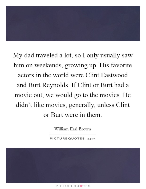 My dad traveled a lot, so I only usually saw him on weekends, growing up. His favorite actors in the world were Clint Eastwood and Burt Reynolds. If Clint or Burt had a movie out, we would go to the movies. He didn't like movies, generally, unless Clint or Burt were in them. Picture Quote #1