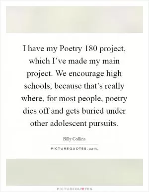 I have my Poetry 180 project, which I’ve made my main project. We encourage high schools, because that’s really where, for most people, poetry dies off and gets buried under other adolescent pursuits Picture Quote #1