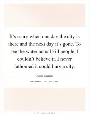 It’s scary when one day the city is there and the next day it’s gone. To see the water actual kill people, I couldn’t believe it. I never fathomed it could bury a city Picture Quote #1