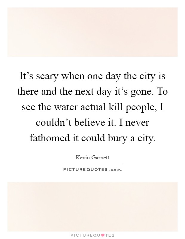 It's scary when one day the city is there and the next day it's gone. To see the water actual kill people, I couldn't believe it. I never fathomed it could bury a city. Picture Quote #1