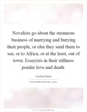 Novelists go about the strenuous business of marrying and burying their people, or else they send them to sea, or to Africa, or at the least, out of town. Essayists in their stillness ponder love and death Picture Quote #1