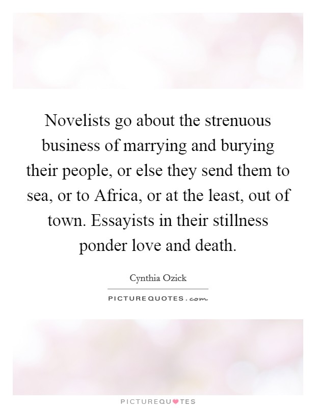 Novelists go about the strenuous business of marrying and burying their people, or else they send them to sea, or to Africa, or at the least, out of town. Essayists in their stillness ponder love and death. Picture Quote #1