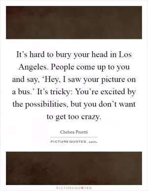 It’s hard to bury your head in Los Angeles. People come up to you and say, ‘Hey, I saw your picture on a bus.’ It’s tricky: You’re excited by the possibilities, but you don’t want to get too crazy Picture Quote #1