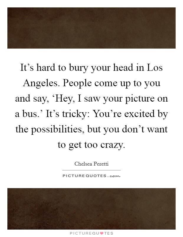 It's hard to bury your head in Los Angeles. People come up to you and say, ‘Hey, I saw your picture on a bus.' It's tricky: You're excited by the possibilities, but you don't want to get too crazy. Picture Quote #1