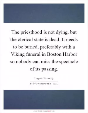 The priesthood is not dying, but the clerical state is dead. It needs to be buried, preferably with a Viking funeral in Boston Harbor so nobody can miss the spectacle of its passing Picture Quote #1