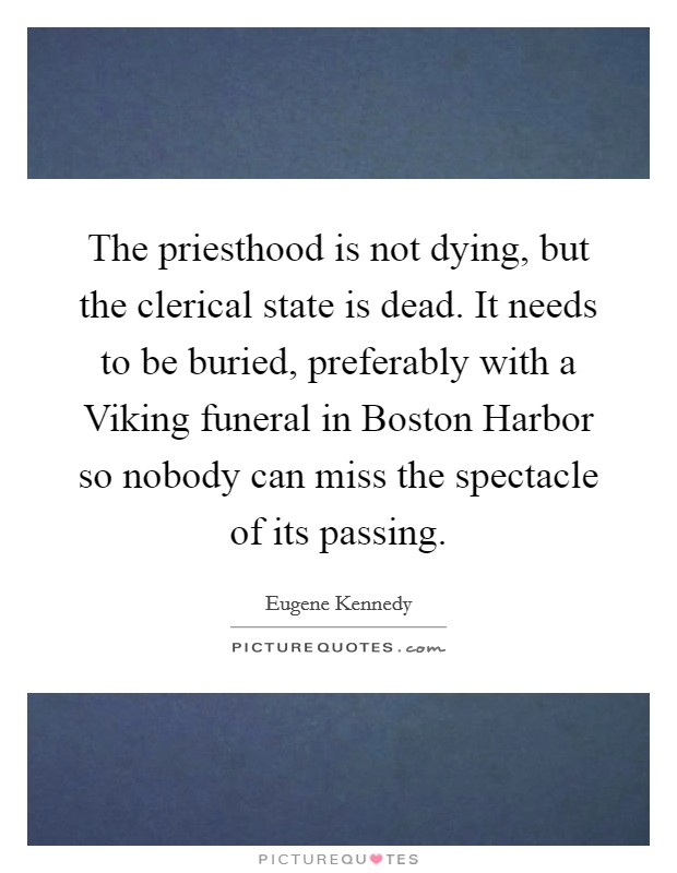 The priesthood is not dying, but the clerical state is dead. It needs to be buried, preferably with a Viking funeral in Boston Harbor so nobody can miss the spectacle of its passing. Picture Quote #1
