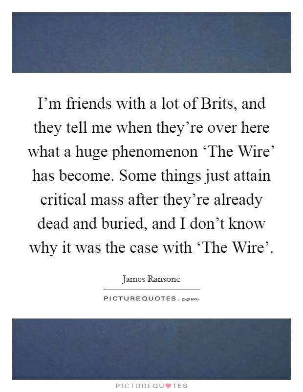 I'm friends with a lot of Brits, and they tell me when they're over here what a huge phenomenon ‘The Wire' has become. Some things just attain critical mass after they're already dead and buried, and I don't know why it was the case with ‘The Wire'. Picture Quote #1