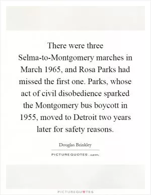 There were three Selma-to-Montgomery marches in March 1965, and Rosa Parks had missed the first one. Parks, whose act of civil disobedience sparked the Montgomery bus boycott in 1955, moved to Detroit two years later for safety reasons Picture Quote #1