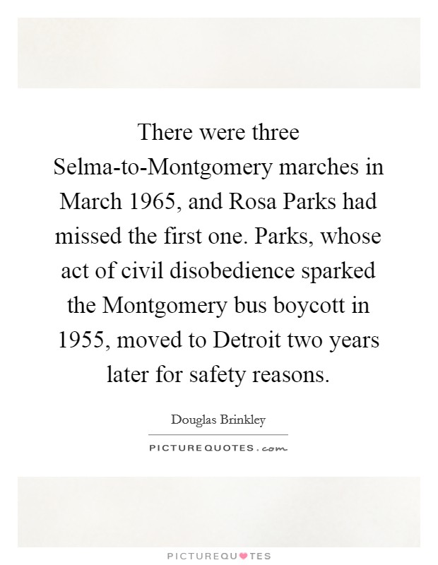 There were three Selma-to-Montgomery marches in March 1965, and Rosa Parks had missed the first one. Parks, whose act of civil disobedience sparked the Montgomery bus boycott in 1955, moved to Detroit two years later for safety reasons. Picture Quote #1