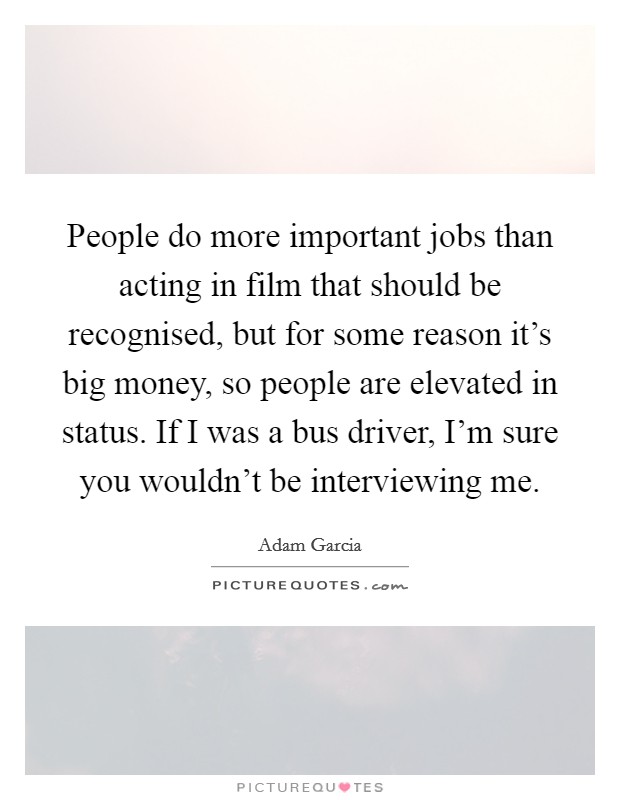 People do more important jobs than acting in film that should be recognised, but for some reason it's big money, so people are elevated in status. If I was a bus driver, I'm sure you wouldn't be interviewing me. Picture Quote #1