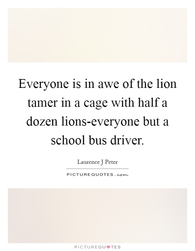 Everyone is in awe of the lion tamer in a cage with half a dozen lions-everyone but a school bus driver. Picture Quote #1
