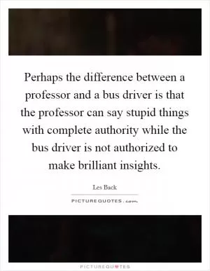 Perhaps the difference between a professor and a bus driver is that the professor can say stupid things with complete authority while the bus driver is not authorized to make brilliant insights Picture Quote #1