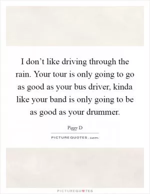 I don’t like driving through the rain. Your tour is only going to go as good as your bus driver, kinda like your band is only going to be as good as your drummer Picture Quote #1