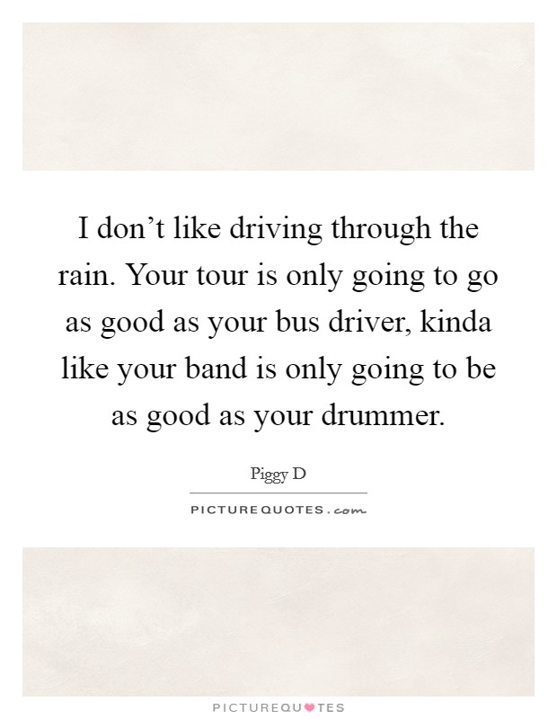 I don't like driving through the rain. Your tour is only going to go as good as your bus driver, kinda like your band is only going to be as good as your drummer. Picture Quote #1