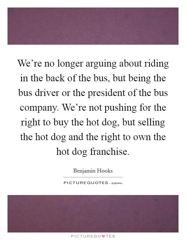 We're no longer arguing about riding in the back of the bus, but being the bus driver or the president of the bus company. We're not pushing for the right to buy the hot dog, but selling the hot dog and the right to own the hot dog franchise. Picture Quote #1