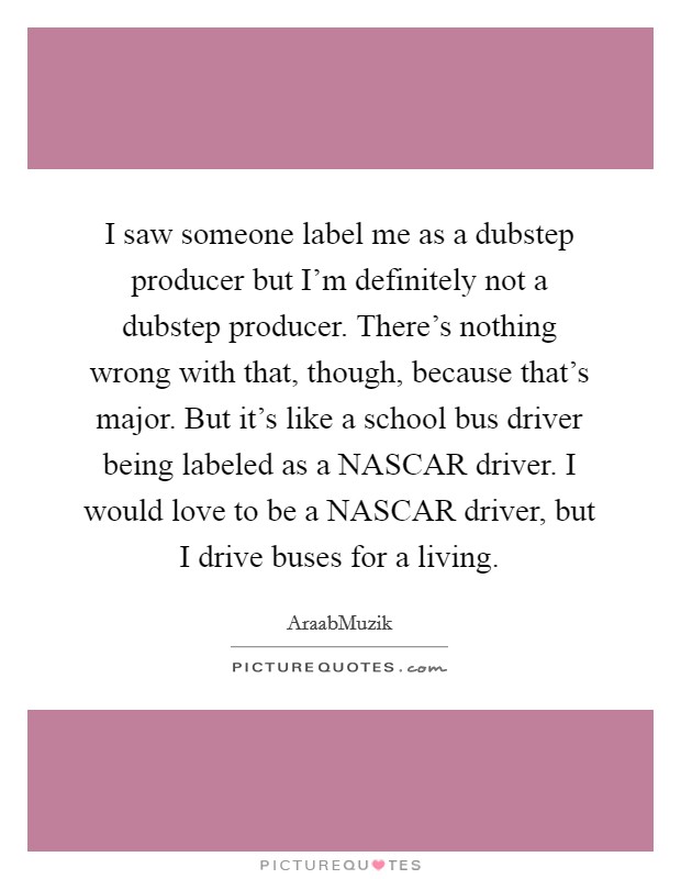 I saw someone label me as a dubstep producer but I'm definitely not a dubstep producer. There's nothing wrong with that, though, because that's major. But it's like a school bus driver being labeled as a NASCAR driver. I would love to be a NASCAR driver, but I drive buses for a living. Picture Quote #1