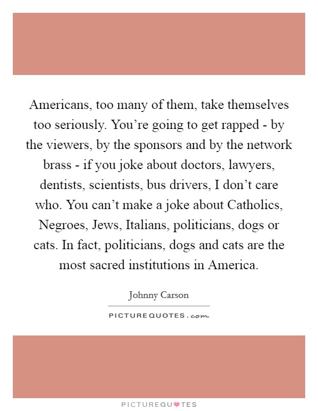 Americans, too many of them, take themselves too seriously. You're going to get rapped - by the viewers, by the sponsors and by the network brass - if you joke about doctors, lawyers, dentists, scientists, bus drivers, I don't care who. You can't make a joke about Catholics, Negroes, Jews, Italians, politicians, dogs or cats. In fact, politicians, dogs and cats are the most sacred institutions in America. Picture Quote #1