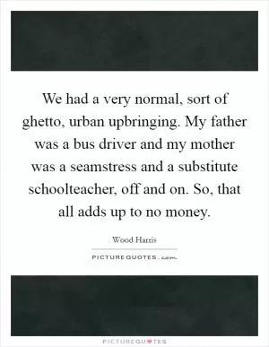 We had a very normal, sort of ghetto, urban upbringing. My father was a bus driver and my mother was a seamstress and a substitute schoolteacher, off and on. So, that all adds up to no money Picture Quote #1