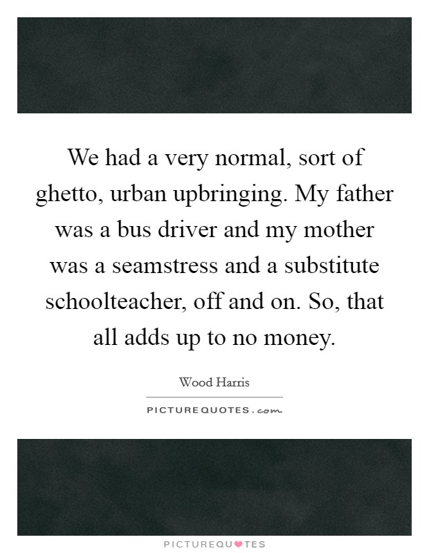 We had a very normal, sort of ghetto, urban upbringing. My father was a bus driver and my mother was a seamstress and a substitute schoolteacher, off and on. So, that all adds up to no money. Picture Quote #1