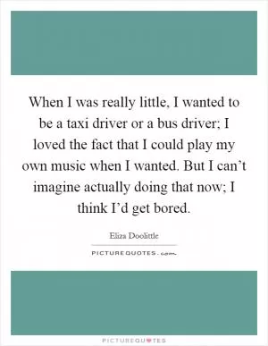 When I was really little, I wanted to be a taxi driver or a bus driver; I loved the fact that I could play my own music when I wanted. But I can’t imagine actually doing that now; I think I’d get bored Picture Quote #1