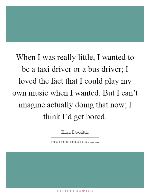 When I was really little, I wanted to be a taxi driver or a bus driver; I loved the fact that I could play my own music when I wanted. But I can't imagine actually doing that now; I think I'd get bored. Picture Quote #1