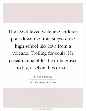 The Devil loved watching children pour down the front steps of the high school like lava from a volcano. Trolling for souls. He posed in one of his favorite guises today, a school bus driver Picture Quote #1