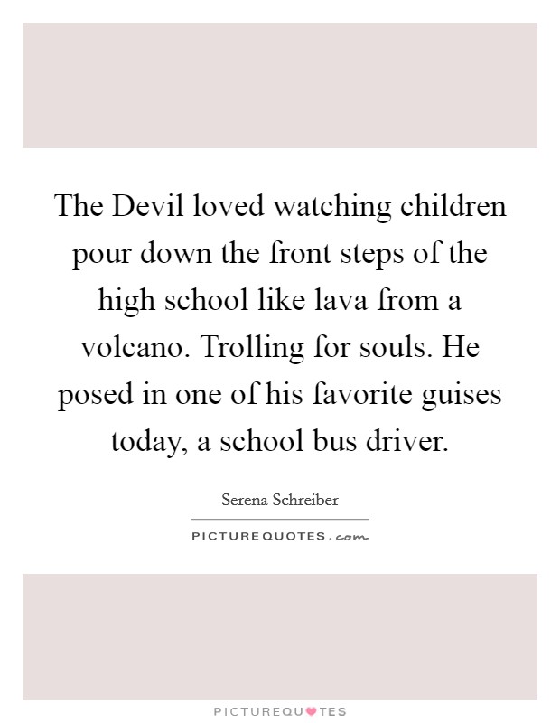 The Devil loved watching children pour down the front steps of the high school like lava from a volcano. Trolling for souls. He posed in one of his favorite guises today, a school bus driver. Picture Quote #1