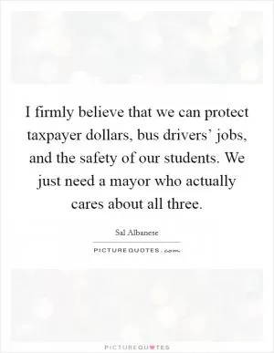 I firmly believe that we can protect taxpayer dollars, bus drivers’ jobs, and the safety of our students. We just need a mayor who actually cares about all three Picture Quote #1