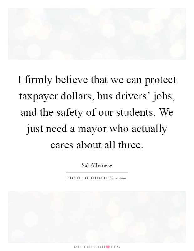 I firmly believe that we can protect taxpayer dollars, bus drivers' jobs, and the safety of our students. We just need a mayor who actually cares about all three. Picture Quote #1