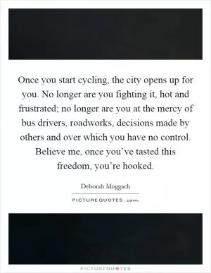 Once you start cycling, the city opens up for you. No longer are you fighting it, hot and frustrated; no longer are you at the mercy of bus drivers, roadworks, decisions made by others and over which you have no control. Believe me, once you’ve tasted this freedom, you’re hooked Picture Quote #1