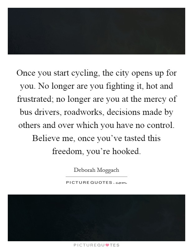 Once you start cycling, the city opens up for you. No longer are you fighting it, hot and frustrated; no longer are you at the mercy of bus drivers, roadworks, decisions made by others and over which you have no control. Believe me, once you've tasted this freedom, you're hooked. Picture Quote #1