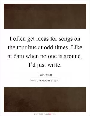 I often get ideas for songs on the tour bus at odd times. Like at 6am when no one is around, I’d just write Picture Quote #1