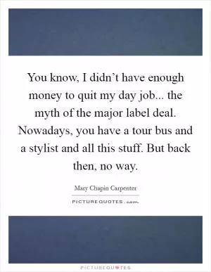 You know, I didn’t have enough money to quit my day job... the myth of the major label deal. Nowadays, you have a tour bus and a stylist and all this stuff. But back then, no way Picture Quote #1