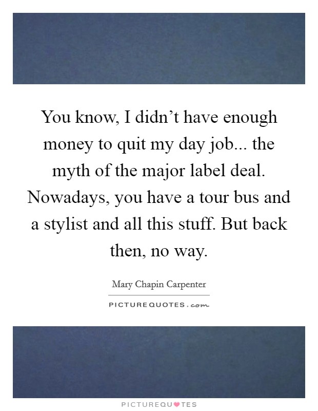 You know, I didn't have enough money to quit my day job... the myth of the major label deal. Nowadays, you have a tour bus and a stylist and all this stuff. But back then, no way. Picture Quote #1
