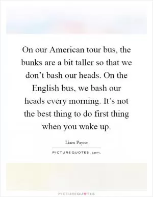 On our American tour bus, the bunks are a bit taller so that we don’t bash our heads. On the English bus, we bash our heads every morning. It’s not the best thing to do first thing when you wake up Picture Quote #1