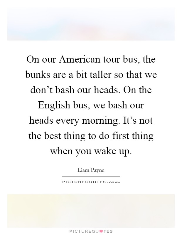 On our American tour bus, the bunks are a bit taller so that we don't bash our heads. On the English bus, we bash our heads every morning. It's not the best thing to do first thing when you wake up. Picture Quote #1