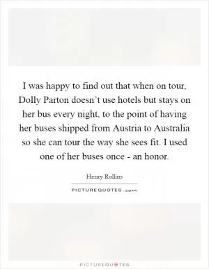 I was happy to find out that when on tour, Dolly Parton doesn’t use hotels but stays on her bus every night, to the point of having her buses shipped from Austria to Australia so she can tour the way she sees fit. I used one of her buses once - an honor Picture Quote #1