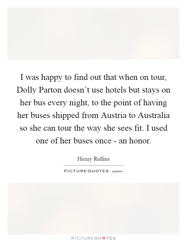 I was happy to find out that when on tour, Dolly Parton doesn't use hotels but stays on her bus every night, to the point of having her buses shipped from Austria to Australia so she can tour the way she sees fit. I used one of her buses once - an honor. Picture Quote #1