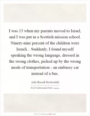 I was 13 when my parents moved to Israel, and I was put in a Scottish mission school. Ninety-nine percent of the children were Israeli... Suddenly, I found myself speaking the wrong language, dressed in the wrong clothes, picked up by the wrong mode of transportation - an embassy car instead of a bus Picture Quote #1