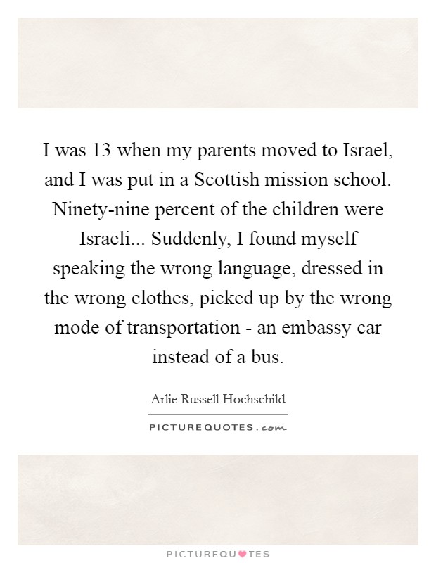 I was 13 when my parents moved to Israel, and I was put in a Scottish mission school. Ninety-nine percent of the children were Israeli... Suddenly, I found myself speaking the wrong language, dressed in the wrong clothes, picked up by the wrong mode of transportation - an embassy car instead of a bus. Picture Quote #1