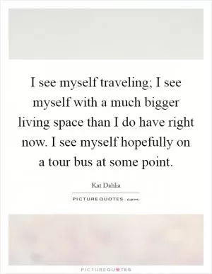 I see myself traveling; I see myself with a much bigger living space than I do have right now. I see myself hopefully on a tour bus at some point Picture Quote #1