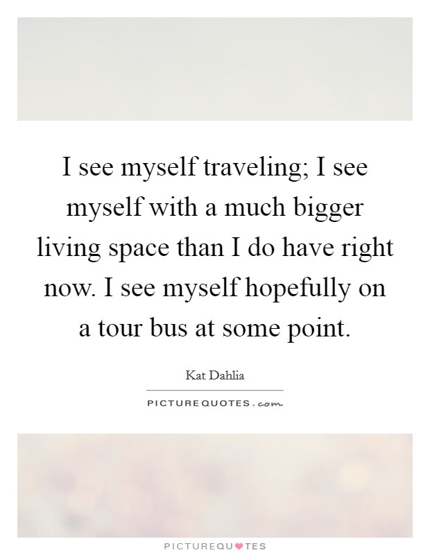I see myself traveling; I see myself with a much bigger living space than I do have right now. I see myself hopefully on a tour bus at some point. Picture Quote #1